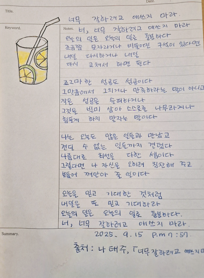 9월호 한 글 쓰기 참여작 사진이다. 나태주의 ‘너무 잘하려고 애쓰지 마라’를 필사한 글이다. 종이 상단에는 유리컵에 담긴 레모네이드를 그린 그림이 그려져 있다. 너, 너무 잘하려고 애쓰지 마라 / 오늘의 일은 오늘의 일로 충분하다 / 조금쯤 모자라거나 비뚤어진 구석이 있다면 / 내일 다시 하거나 내일 / 다시 고쳐서 하면 된다 / 조그마한 성공도 성공이다 / 그만큼에서 그치거나 만족하라는 말이 아니고 / 작은 성공을 슬퍼하거나 / 그것을 빌미 살아 스스로를 나무라거나 / 힘들게 하지 말자는 말이다 / 나는 오늘도 많은 일들과 만났고 / 견딜 수 없는 일들까지 견뎠다 / 나름대로 최선을 다한 셈이다 / 그렇다면 나 자신을 오히려 칭찬해주고 / 보듬어 껴안아 줄 일이다 / 오늘을 믿고 기대한 것처럼 / 내일을 또 믿고 기대해라 / 오늘의 일은 오늘의 일로 충분하다 / 너, 너무도 잘하려고 애쓰지 마라.