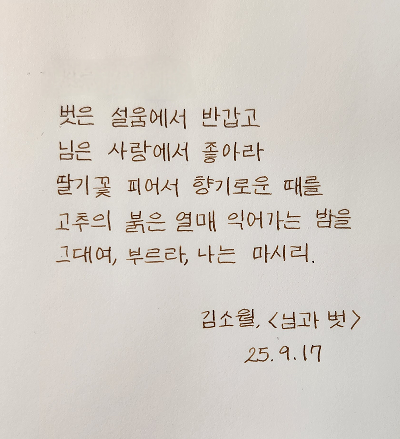 9월호 한 글 쓰기 참여작 사진이다. 김소월의 ‘님과 벗’을 필사한 글이다. 벗은 설움에서 반갑고 / 님은 사랑에서 좋아라 / 딸기꽃 피어서 향기로운 때를 / 고추의 붉은 열매 익어가는 밤을 / 그대여, 부르라, 나는 마시리.