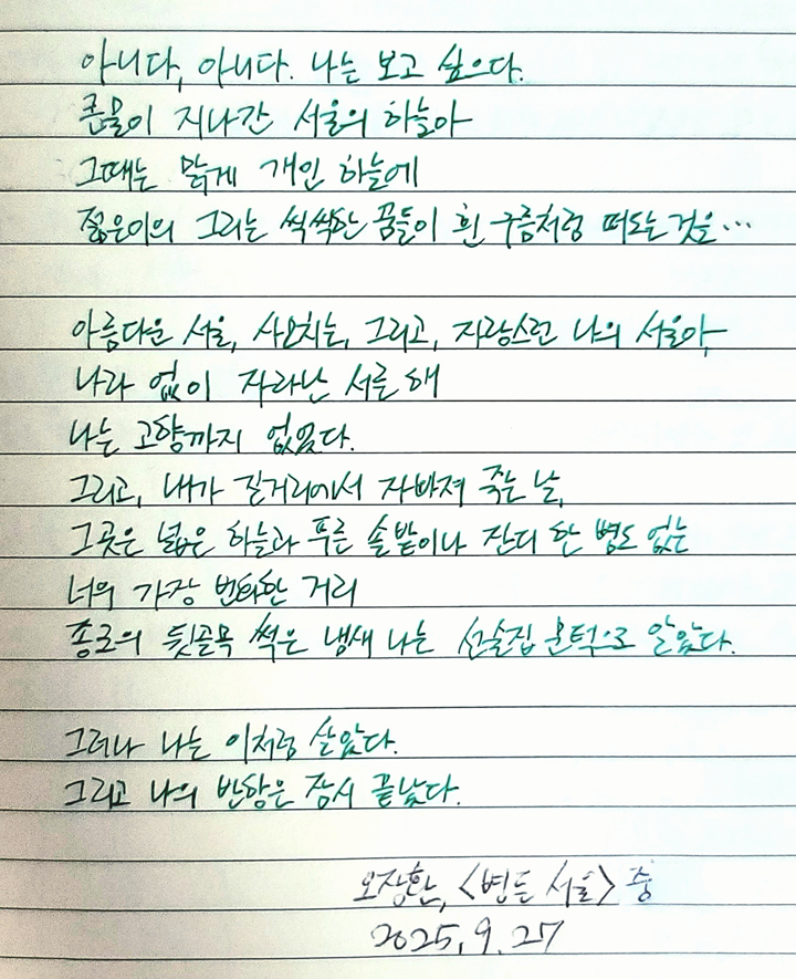 9월호 한 글 쓰기 참여작 사진이다. 오장환의 ‘병든 서울’을 필사한 글이다. 아니다, 아니다. 나는 보고 싶으다. / 큰물이 지나간 서울의 하늘아 / 그때는 맑게 개인 하늘에 / 젊은이의 그리는 씩씩한 꿈들이 흰 구름처럼 떠도는 것을 / 아름다운 서울, 사모치는 그리고 자랑스런 나의 서울아 / 나라 없이 자라난 서른 해 / 나는 고향까지 없었다 / 그리고 내가 길거리에서 자빠져 죽는 날 / 그곳은 넓은 하늘과 푸른 솔밭이나 잔디 한 병도 없는 / 너의 가장 번화한 거리 / 종로의 뒷골목 썩은 냄새 나는 선술집 문턱으로 알았다 / 그러나 나는 이처럼 살았다 / 그리고 나의 반항은 잠시 끝났다