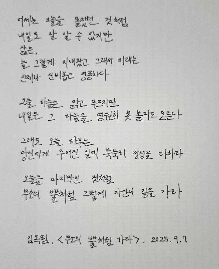 9월호 한 글 쓰기 참여작 사진이다. 김옥림의 ‘무소의 뿔처럼 가라’를 필사한 글이다. 어제는 오늘을 몰랐던 것처럼 / 내일도 잘 알 수 없지만 / 삶은 / 늘 그렇게 지내왔고 그래서 미래는 / 언제나 신비롭고 영롱하다 / 오늘 하늘은 맑고 푸르지만 / 내일은 그 하늘을 영원히 못 볼지도 모른다 / 그래도 오늘 하루는 / 당신에게 주어진 일에 묵묵히 정성을 다하라 / 오늘을 마지막인 것처럼 / 무소의 뿔처럼 그렇게 자신의 길을 가라