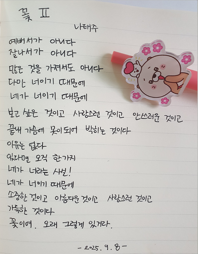 9월호 한 글 쓰기 참여작 사진이다. 나태주의 ‘꽃2’를 필사한 글이다. 예뻐서가 아니다 / 잘나서가 아니다 / 많은 것을 가져서도 아니다 / 다만 너이기 때문에 / 네가 너이기 때문에 / 보고 싶은 것이고 사랑스러운 것이고 안쓰러운 것이고 / 끝내 가슴에 못이 되어 박히는 것이다 / 이유는 없다 / 있다면 오직 한 가지 / 네가 너라는 사실 / 네가 너이기 때문에 / 소중한 것이고 아름다운 것이고 사랑스러운 것이고 / 갸륵한 것이다 / 꽃이여. 오래 그렇게 있거라