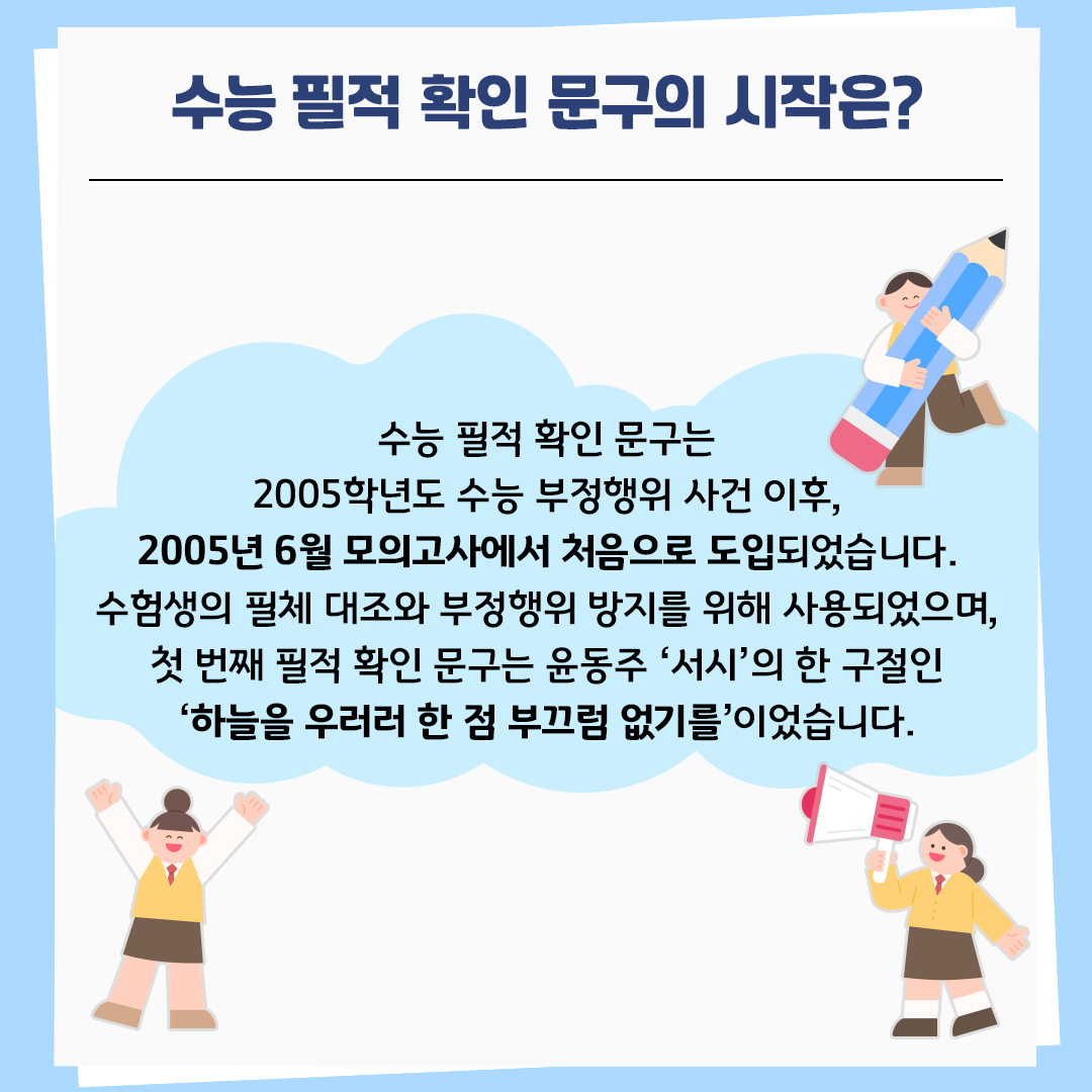 하늘색 배경의 카드뉴스 사진이다. 상단에는 ‘수능 필적 확인 문구의 시작은?’이라고 제목이 적혀있다. 본문에는 하늘색 구름 모양 안에 다음과 같이 적혀있다. “수능 필적 확인 문구는 2005학년도 수능 부정행위 사건 이후, 2005년 6월 모의고사에서 처음으로 도입되었습니다. 수험생의 필체 대조와 부정행위 방지를 위해 사용되었으며, 첫 번째 필적 확인 문구는 윤동주 ‘서시’의 한 구절인 ‘하늘을 우러러 한 점 부끄럼 없기를’이었습니다.” 