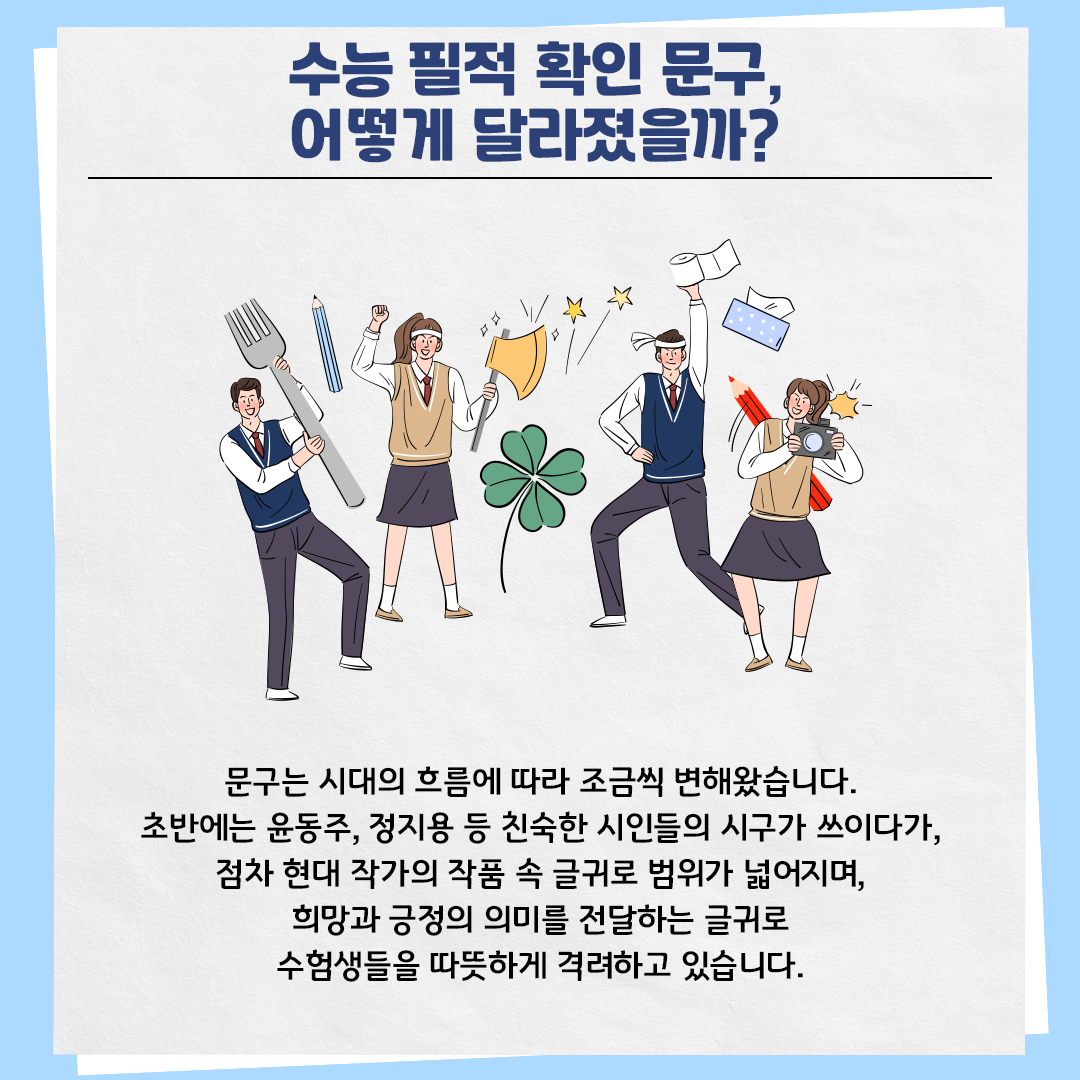 하늘색 배경의 카드뉴스 사진이다. 상단에는 ‘수능 필적 확인 문구, 어떻게 달라졌을까?’라고 제목이 적혀있다. 아래에는 교복을 입은 네 명의 남녀 학생들이 응원하는 포즈를 취하고 있다. 본문 내용은 다음과 같다. “문구는 시대의 흐름에 따라 조금씩 변해왔습니다. 초반에는 윤동주, 정지용 등 친숙한 시인들의 시구가 쓰이다가, 점차 현대 작가의 작품 속 글귀로 범위가 넓어지며, 희망과 긍정의 의미를 전달하는 글귀로 수험생들을 따뜻하게 격려하고 있습니다.”