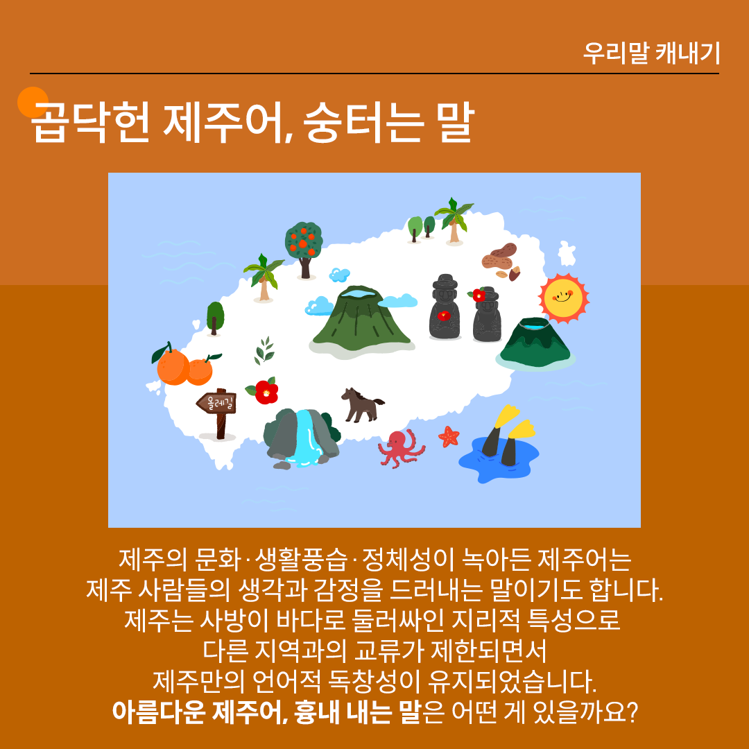 진한 갈색 배경 위에 흰 글씨로 ‘곱닥헌 제주어, 숭터는 말’이라고 쓰여 있다. 중앙 그림에는 푸른 바다에 둘러싸인 제주도 지도 그림이 그려져 있다. 지도 위에는 한라산, 돌하르방, 감귤나무, 종달새, 야자수, 오름, 파도, 문어, 해녀의 오리발, 폭포 등 제주를 상징하는 그림들이 아기자기하게 배치되어 있다. 하단 설명에는 다음과 같이 적혀있다. “제주의 문화·생활풍습·정체성이 녹아든 제주어는 제주 사람들의 생각과 감정을 드러내는 말이기도 합니다. 제주는 사방이 바다로 둘러싸인 지리적 특성으로 다른 지역과의 교류가 제한되면서 제주만의 언어적 독창성이 유지되었습니다. 아름다운 제주어, 흉내 내는 말은 어떤 게 있을까요?”