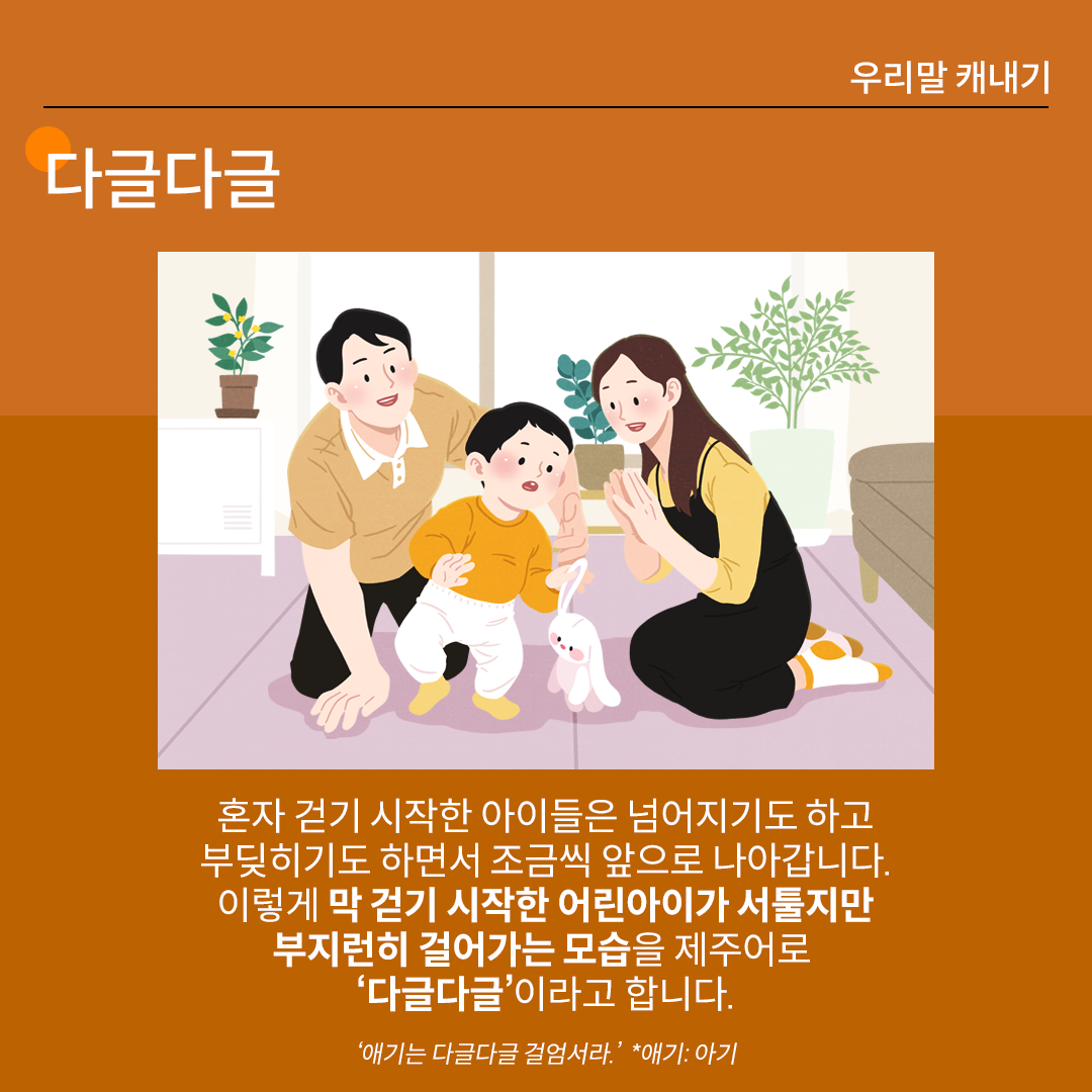 ‘다글다글’을 설명하는 카드뉴스이다. 진한 갈색 배경 위에 흰 글씨로 ‘다글다글’이라고 쓰여 있다. 중앙 그림에는 이제 막 걸음을 떼기 시작한 아이가 있고, 그 주변에 부모님이 아이를 뿌듯한 모습으로 지켜보고 있다. 하단 설명에는 “혼자 걷기 시작한 아이들은 넘어지기도 하고
부딪히기도 하면서 조금씩 앞으로 나아갑니다. 이렇게 막 걷기 시작한 어린아이가 서툴지만
부지런히 걸어가는 모습을 제주어로 ‘다글다글’이라고 합니다.”라고 적혀있다. ‘애기는 다글다글 걸엄서라. *애기: 아기’라는 예문이 덧붙여져 있다.