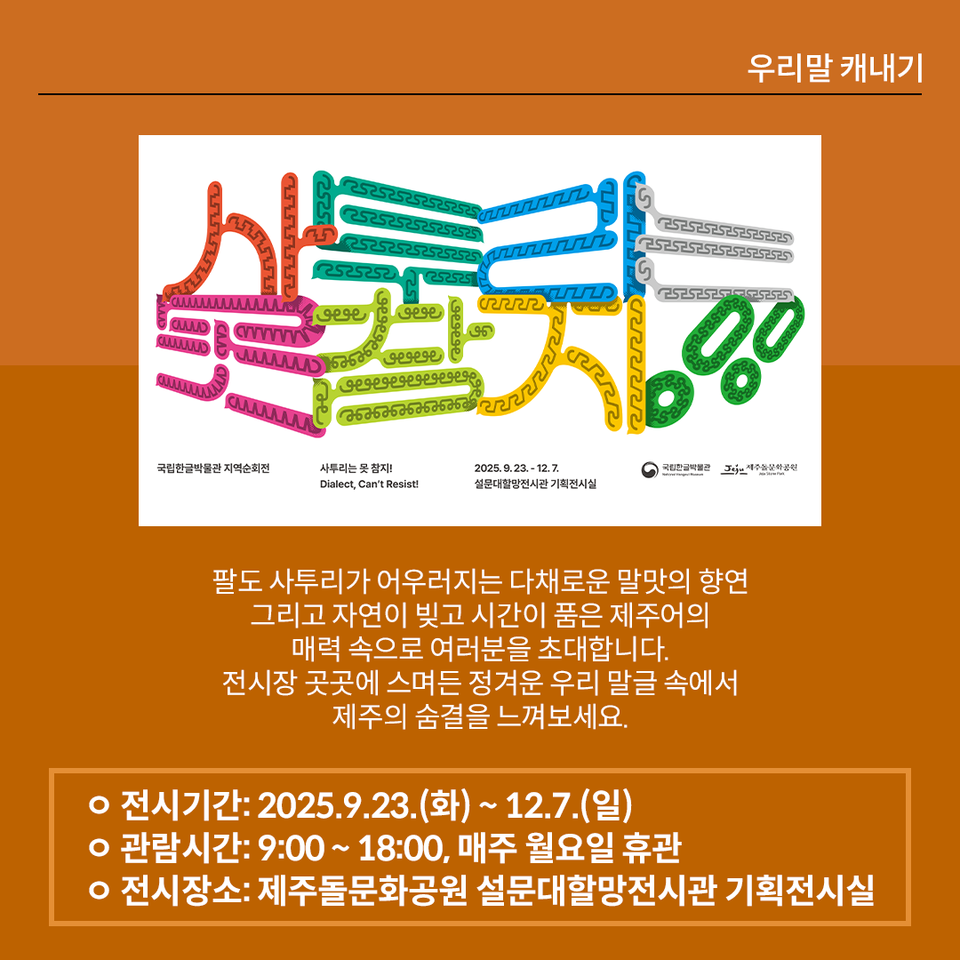 갈색 배경의 카드뉴스 사진이다. 가운데에 ‘사투리는 못 참지!’ 전시 포스터가 삽입되어 있다. 본문에는 “팔도 사투리가 어우러지는 다채로운 말맛의 향연, 그리고 자연이 빚고 시간이 품은 제주어의 매력 속으로 여러분을 초대합니다. 전시장 곳곳에 스며든 정겨운 우리 말글 속에서 제주의 숨결을 느껴보세요.”라고 적혀있다. 하단에는 전시 안내 정보가 정리되어 있다. 전시기간: 2025.9.23.(화) ~ 12.7.(일) / 관람시간: 9:00 ~ 18:00, 매주 월요일 휴관 / 
전시장소: 제주돌문화공원 설문대할망전시관 기획전시실