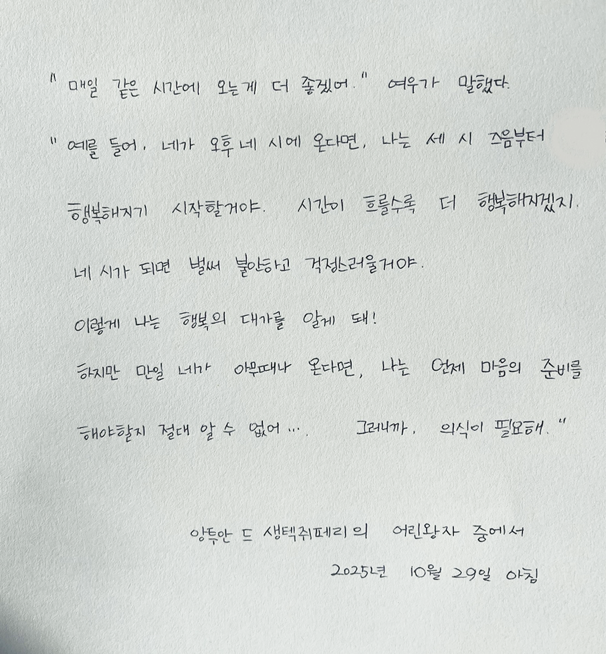 10월호 한 글 쓰기 참여작 사진이다. 생텍쥐페리의 ‘어린왕자’를 필사한 글이다. “매일 같은 시간에 오는 게 더 좋겠어.” 여우가 말했다. “예를 들어, 네가 오후 네 시에 온다면, 나는 세 시 즈음부터 행복해지기 시작할 거야. 시간이 흐를수록 더 행복해지겠지. 네 시가 되면 벌써 불안하고 걱정스러울 거야. 이렇게 나는 행복의 대가를 알게 돼. 하지만 만일 네가 아무 때나 온다면, 나는 언제 마음의 준비를 해야 할지 절대 알 수 없어... 그러니까 의식이 필요해.”