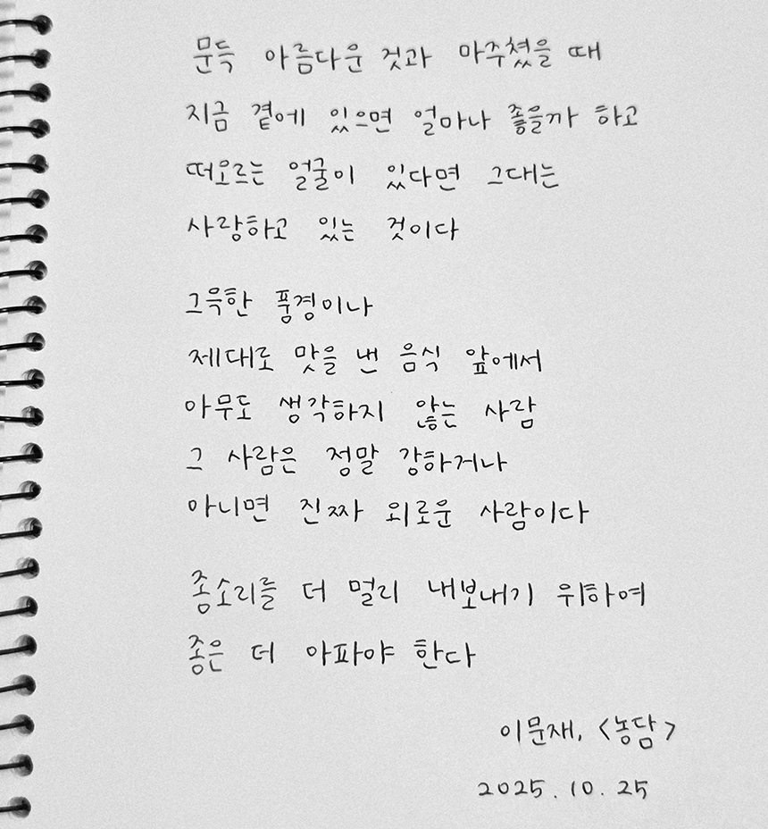 10월호 한 글 쓰기 참여작 사진이다. 이문재의 ‘농담’을 필사했다. 문득 아름다운 것과 마주쳤을 때 지금 곁에 있으면 얼마나 좋을까 하고 떠오르는 얼굴이 있다면 그대는 사랑하고 있는 것이다. 그윽한 풍경이나 제대로 맛을 낸 음식 앞에서 아무도 생각하지 않는 사람 그 사람은 정말 강하거나 아니면 진짜 외로운 사람이다. 종소리를 더 멀리 내보내기 위하여 종은 더 아파야 한다.