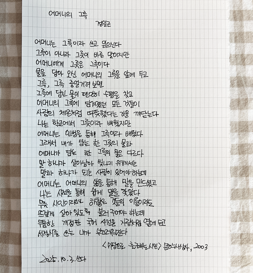 10월호 한 글 쓰기 참여작 사진이다. 정일근의 ‘어머니의 그륵’을 필사했다. 어머니는 그륵이라 쓰고 읽으신다 / 그륵이 아니라 그릇이 바른 말이지만 / 어머니에게 그릇은 그륵이다 / 물을 담아 오신 어머니의 그륵을 앞에 두고 / 그륵, 그륵 중얼거려 보면 / 그륵에 담긴 물이 편안히 수평을 찾고 / 어머니의 그륵에 담겨졌던 모든 것들이 / 사람의 체온처럼 따뜻했다는 것을 깨닫는다 / 나는 학교에서 그릇이라 배웠지만 / 어머니는 인생을 통해 그륵이라 배웠다 / 그래서 내가 담는 한 그릇의 물과 / 어머니가 담는 한 그륵의 물은 다르다 / 말 하나가 살아남아 빛나기 위해서는 / 말과 하나가 되는 사랑이 있어야 하는데 / 어머니는 어머니의 삶을 통해 말을 만드셨고 / 나는 사전을 통해 쉽게 말을 찾았다 / 무릇 시인이라면 하찮은 것들의 이름이라도 / 뜨겁게 살아있도록 불러주어야 하는데 / 두툼한 개정판 국어 사전을 자랑처럼 옆에 두고 / 서정시를 쓰는 내가 부끄러워진다