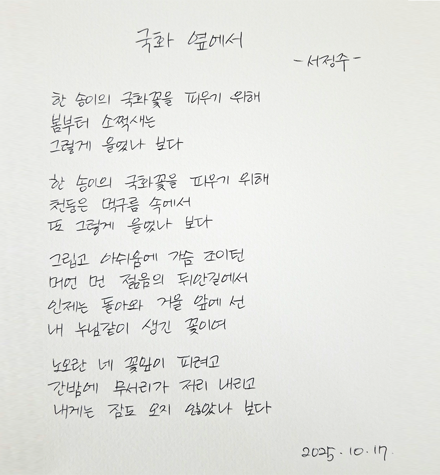 10월호 한 글 쓰기 참여작 사진이다. 서정주의 ‘국화 옆에서’를 필사했다. 한 송이의 국화꽃을 피우기 위해 / 봄부터 소쩍새는 / 그렇게 울었나 보다 / 한 송이의 국화꽃을 피우기 위해 / 천둥은 먹구름 속에서 / 또 그렇게 울었나 보다 / 그립고 아쉬움에 가슴 조이던 / 머언 먼 젊음의 뒤안길에서 / 인제는 돌아와 거울 앞에 선 / 내 누님같이 생긴 꽃이여 / 노오론 네 꽃잎이 피려고 / 긴밤에 무서리가 저리 내리고 / 내게는 잠도 오지 않았나 보다