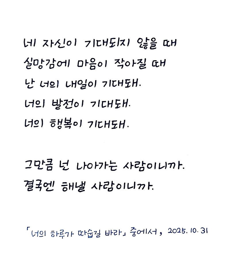 10월호 한 글 쓰기 참여작 사진이다. 고은지의 ‘너의 하루가 따숩길 바라’를 필사했다. 네 자신이 기대되지 않을 때 실망감에 마음이 작아질 때 난 너의 내일이 기대돼. 너의 발전이 기대돼. 너의 행복이 기대돼. 그만큼 넌 나아가는 사람이니까. 결국엔 해낼 사람이니까.