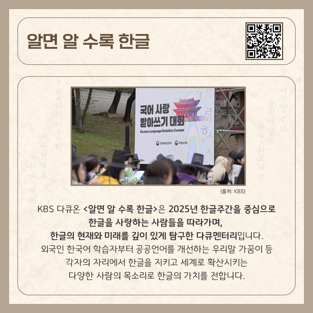 카드뉴스 상단에 ‘알면 알수록 한글’ 다큐멘터리 제목과 다큐멘터리를 바로 볼 수 있는 큐알코드가 삽입되어 있다. 중앙에는 다큐멘터리 속 한 장면인, ‘국어 사랑 받아쓰기 대회’ 현장 사진이 들어가 있다. 하단에는 ‘KBS 다큐온 <알면 알수록 한글>은 2025년 한글주간을 중심으로 ‘한글을 사랑하는 사람들’을 따라가며, 한글의 현재와 미래를 깊이 있게 탐구한 다큐멘터리입니다. 외국인 한국어 학습자부터 공공언어를 개선하는 우리말 가꿈이 등 각자의 자리에서 한글을 지키고 세계로 확산시키는 다양한 사람의 목소리로 한글의 가치를 전합니다.’라고 소개 글이 적혀있다.