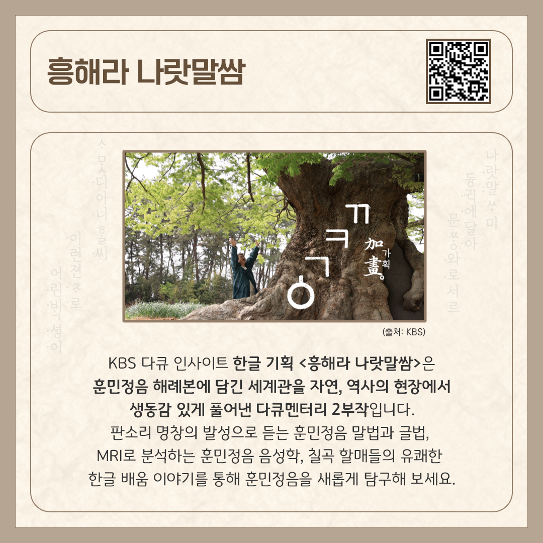 카드뉴스 상단에 ‘흥해라 나랏말쌈’ 다큐멘터리 제목과 다큐멘터리를 바로 볼 수 있는 큐알코드가 삽입되어 있다. 중앙에는 커다란 나무를 배경으로 훈민정음이 자막으로 쓰여있는 다큐멘터리 스틸컷이 있다. 하단에는 ‘KBS 다큐 인사이트 한글 기획 <흥해라 나랏말쌈>은
훈민정음 해례본에 담긴 세계관을 자연, 역사의 현장에서 생동감 있게 풀어낸 다큐멘터리 2부작입니다. 판소리 명창의 발성으로 듣는 훈민정음 말법과 글법, MRI로 분석하는 훈민정음 음성학, 칠곡 할매들의 유쾌한 한글 배움 이야기를 통해 훈민정음을 새롭게 탐구해 보세요.’라고 소개 글이 적혀있다.