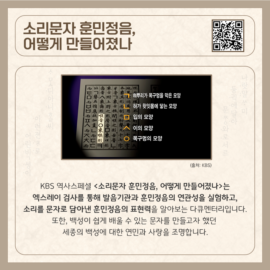 카드뉴스 상단에 ‘소리문자 훈민정음, 어떻게 만들어졌나’ 다큐멘터리 제목과 다큐멘터리를 바로 볼 수 있는 큐알코드가 삽입되어 있다. 중앙에는 한글 자모(자음)의 창제 원리를 시각적으로 설명하는 다큐멘터리 스틸컷이 있다. 하단에는 ‘KBS 역사스페셜 <소리문자 훈민정음, 어떻게 만들어졌나>는 엑스레이 검사를 통해 발음기관과 훈민정음의 연관성을 실험하고, 소리를 문자로 담아낸 훈민정음의 표현력을 알아보는 다큐멘터리입니다. 또한, 백성이 쉽게 배울 수 있는 문자를 만들고자 했던 세종의 백성에 대한 연민과 사랑을 조명합니다.’라고 소개 글이 적혀있다.