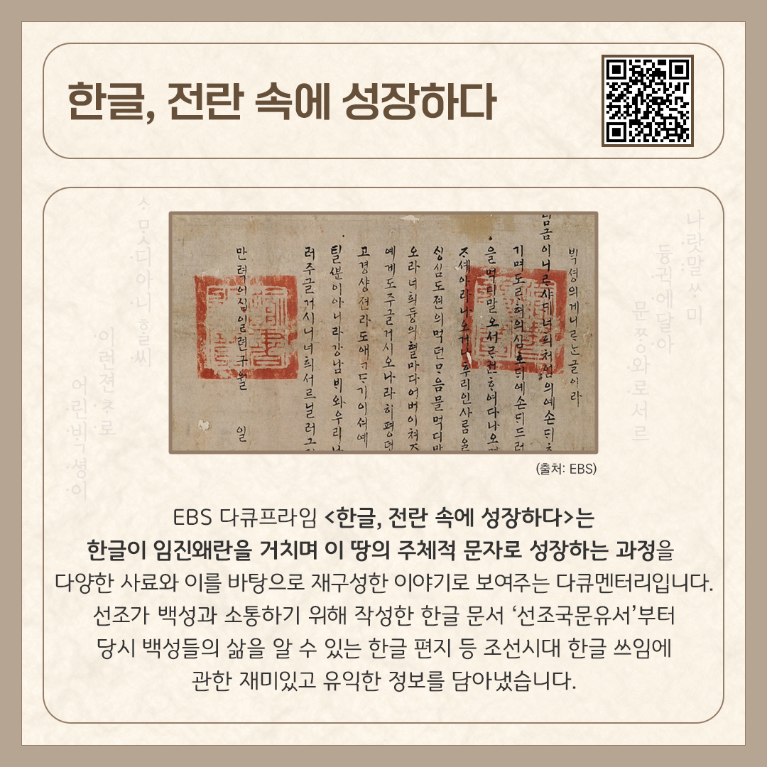 카드뉴스 상단에 ‘한글, 전란 속에 성장하다’ 다큐멘터리 제목과 다큐멘터리를 바로 볼 수 있는 큐알코드가 삽입되어 있다. 중앙에는 ‘선조국문유서’ 사진이 있다. 붓으로 정갈하게 써 내려간 세로쓰기 한글 문장이 쓰여있고, 붉은색 도장이 두 개 찍혀 있다. 하단에는 ‘EBS 다큐프라임 <한글, 전란 속에 성장하다>는 한글이 임진왜란을 거치며 이 땅의 주체적 문자로 성장하는 과정을 다양한 사료와 이를 바탕으로 재구성한 이야기로 보여주는 다큐멘터리입니다. 선조가 백성과 소통하기 위해 작성한 한글 문서 ‘선조국문유서’부터 당시 백성들의 삶을 알 수 있는 한글 편지 등 조선시대 한글 쓰임에 관한 재미있고 유익한 정보를 담아냈습니다.’라고 소개 글이 적혀있다.