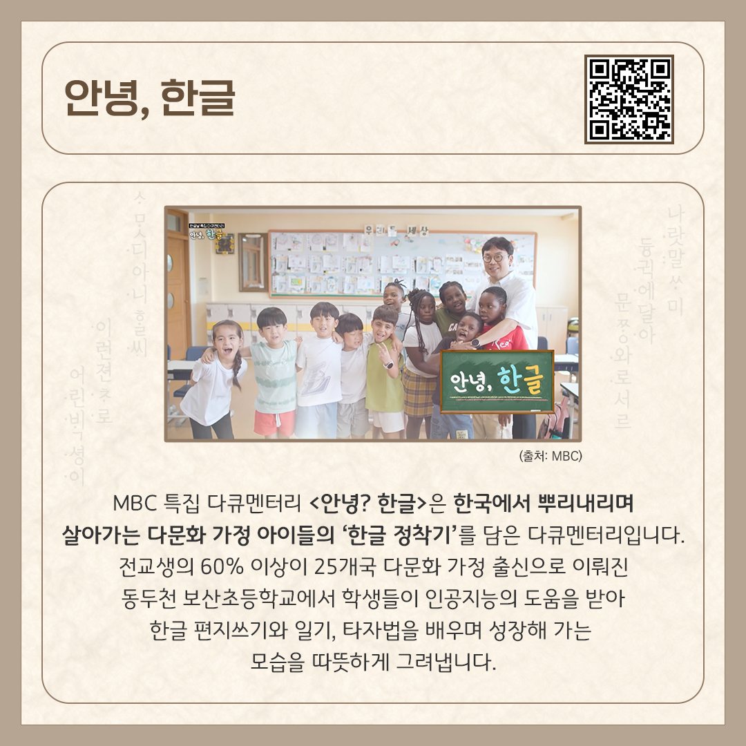 카드뉴스 상단에 ‘안녕, 한글’ 다큐멘터리 제목과 다큐멘터리를 바로 볼 수 있는 큐알코드가 삽입되어 있다. 중앙에는 동두천 보산초등학교에 다니는 다문화 가정 출신 아이들과 선생님이 환하게 웃고 있다. 하단에는 ‘MBC 특집 다큐멘터리 <안녕, 한글>은 한국에서 뿌리내리며 살아가는 다문화 가정 아이들의 ‘한글 정착기’를 담은 다큐멘터리입니다. 전교생의 60% 이상이 25개국 다문화 가정 출신으로 이뤄진 동두천 보산초등학교에서 학생들이 인공지능의 도움을 받아 한글 편지쓰기와 일기, 타자법을 배우며 성장해 가는 모습을 따뜻하게 그려냅니다.’라고 소개 글이 적혀있다.