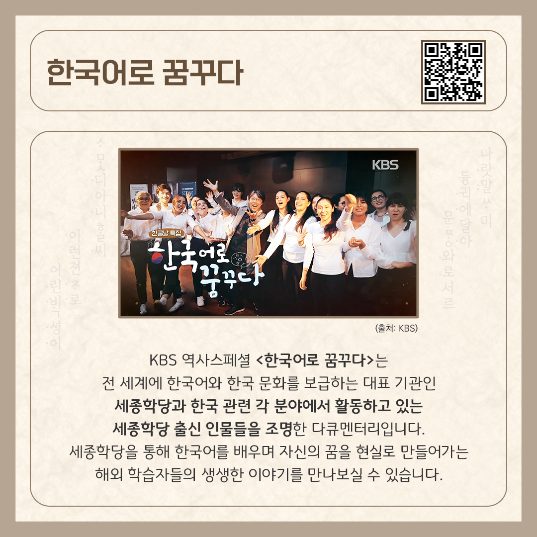 카드뉴스 상단에 ‘한국어로 꿈꾸다’ 다큐멘터리 제목과 다큐멘터리를 바로 볼 수 있는 큐알코드가 삽입되어 있다. 중앙에는 세종학당에 다니는 외국인 학생들과 선생님이 카메라를 바라보며 웃고 있다. 하단에는 ‘KBS 역사스페셜 <한국어로 꿈꾸다>라는 전 세계에 한국어와 한국 문화를 보급하는 대표 기관인 세종학당과 한국 관련 각 분야에서 활동하고 있는 세종학당 출신 인물들을 조명한 다큐멘터리입니다. 세종학당을 통해 한국어를 배우며 자신의 꿈을 현실로
만들어가는 해외 학습자들의 생생한 이야기를 만나보실 수 있습니다.’라고 소개 글이 적혀있다.