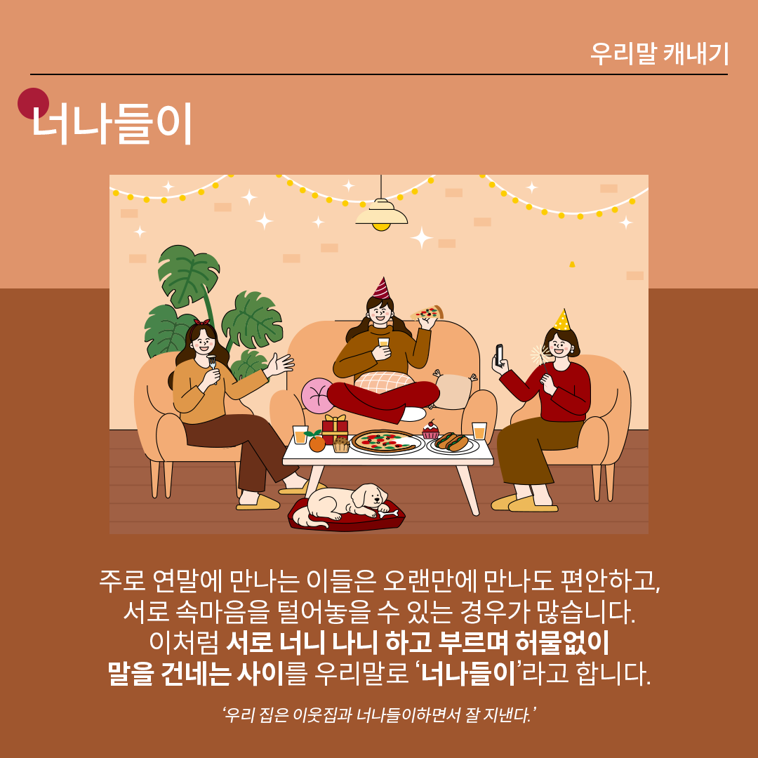 살구색 배경 위에 흰 글씨로 ‘너나들이’라고 쓰여 있다. 중앙 그림에는 세 명의 여성이 각자 쇼파에 앉아 맛있는 음식을 먹으며 편하게 시간을 보내고 있다. 하단 설명에는 다음과 같이 적혀있다. “주로 연말에 만나는 이들은 오랜만에 만나도 편안하고, 서로 속마음을 털어놓을 수 있는 경우가 많습니다. 이처럼 서로 너니 나니 하고 부르며 허물없이 말을 건네는 사이를 우리말로 ‘너나들이’라고 합니다.” 예시는 다음과 같다. ‘우리 집은 이웃집과 너나들이하면서 잘 지낸다’