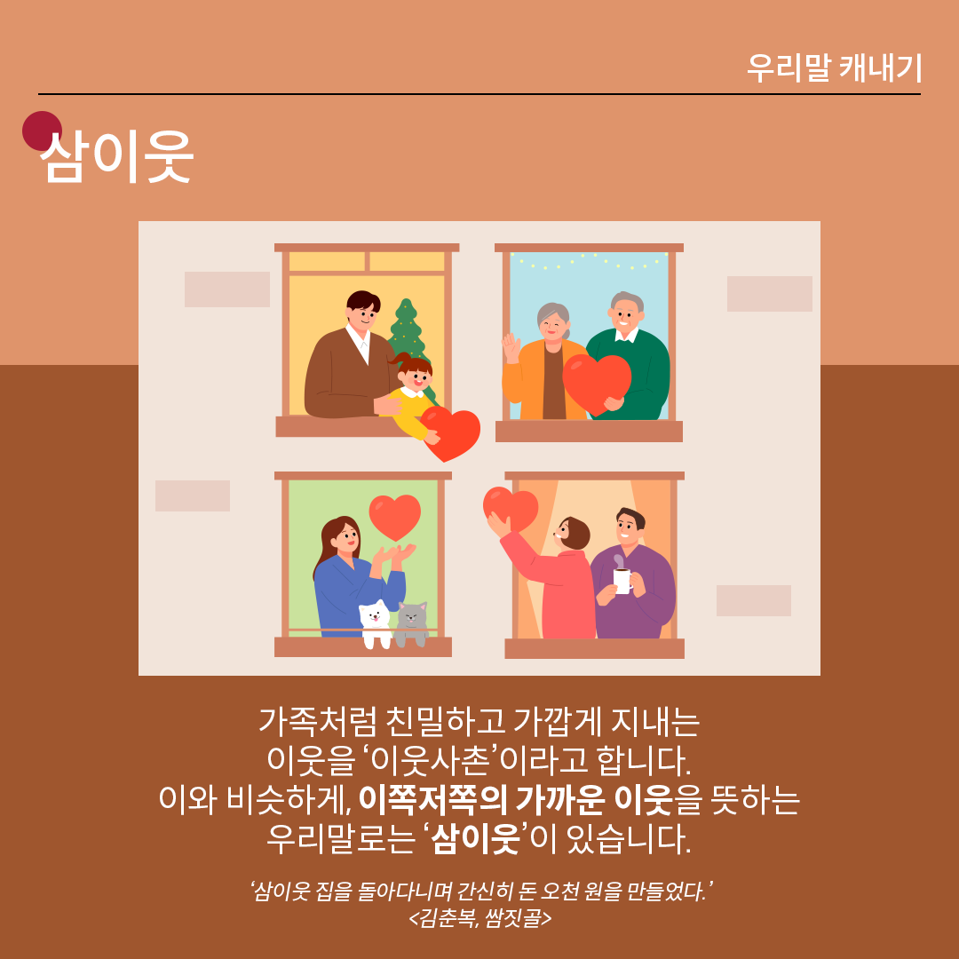 살구색 배경 위에 흰 글씨로 ‘삼이웃’이라고 쓰여 있다. 중앙 그림에는 벽에 네 개의 창문이 있고, 각 창문 안에 서 있는 사람들이 밝은 표정으로 하트를 주고받고 있다. 하단 설명에는 다음과 같이 적혀있다. “가족처럼 친밀하고 가깝게 지내는 이웃을 ‘이웃사촌’이라고 합니다. 이와 비슷하게, 이쪽저쪽의 가까운 이웃을 뜻하는 우리말로는 ‘삼이웃’이 있습니다.” 예시는 다음과 같다. ‘삼이웃 집을 돌아다니며 간신히 돈 오천 원을 만들었다.’