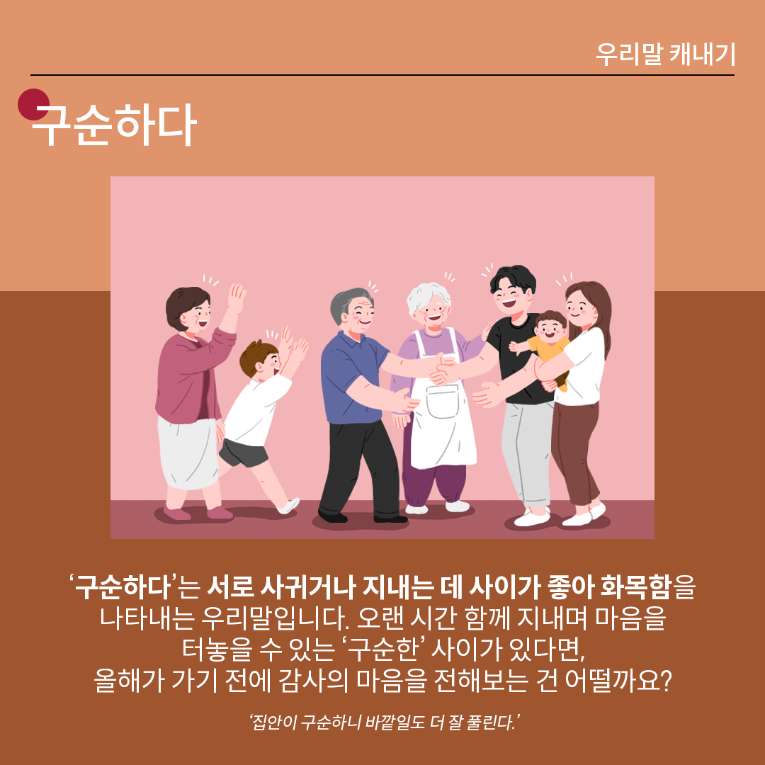 살구색 배경 위에 흰 글씨로 ‘구순하다’라고 쓰여 있다. 중앙 그림에는 여러 세대가 함께 모여 서로를 반갑게 맞이하는 장면으로, 왼쪽에서는 여성과 아이가 손을 흔들며 다가오고, 가운데에서는 어르신 두 분이 밝게 웃으며 맞이하고 있으며, 오른쪽에서는 젊은 부부가 아기를 안고 기쁘게 인사하며 모두가 따뜻한 분위기 속에서 재회하는 모습이 그려져 있다. 하단 설명에는 다음과 같이 적혀있다. “‘구순하다’는 서로 사귀거나 지내는 데 사이가 좋아 화목함을 나타내는 우리말입니다. 오랜 시간 함께 지내며 마음을 터놓을 수 있는 ‘구순한’ 사이가 있다면, 올해가 가기 전에 감사의 마음을 전해보는 건 어떨까요?.” 예시는 다음과 같다. ‘집안이 구순하니 바깥일도 더 잘 풀린다.’