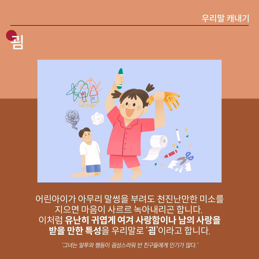 살구색 배경 위에 흰 글씨로 ‘굄’이라고 쓰여 있다. 중앙 그림에는 한 손에는 장난감, 한 손에는 크레파스를 든 여자아이가 천진난만한 미소를 지으며 주변은 어지럽히고 있다. 옆에 아빠로 보이는 남성은 무릎을 꿇고 해탈한 미소를 짓고 있다. 하단 설명에는 다음과 같이 적혀있다. “어린아이가 아무리 말썽을 부려도 천진난만한 미소를 지으면 마음이 사르르 녹아내리곤 합니다. 이처럼 유난히 귀엽게 여겨 사랑함이나 남의 사랑을 받을 만한 특성을 우리말로 ‘굄’이라고 합니다.” 예시는 다음과 같다. ‘그녀는 말투와 행동이 굄성스러워 반 친구들에게 인기가 많다’