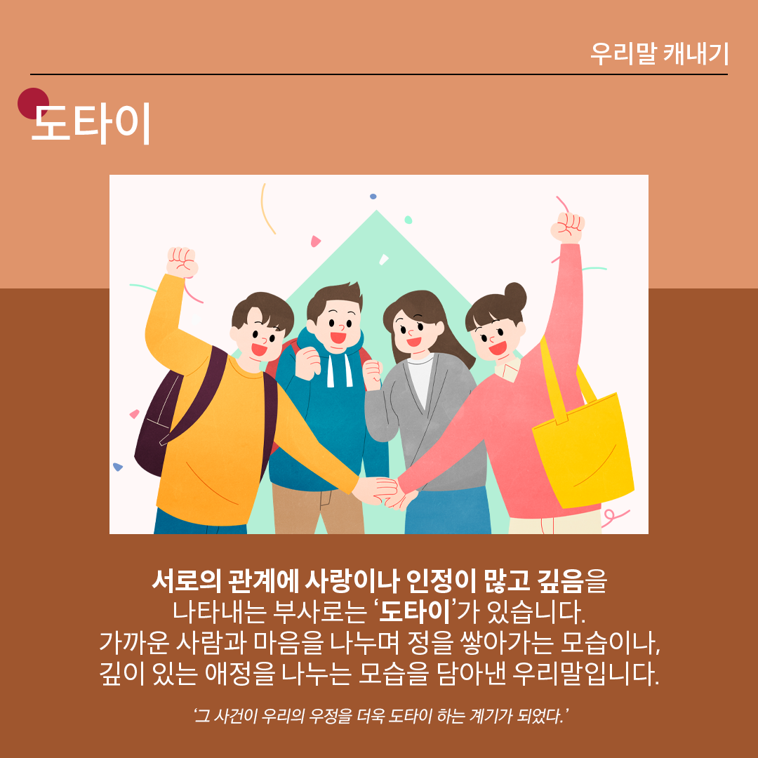 살구색 배경 위에 흰 글씨로 ‘도타이’라고 쓰여 있다. 중앙 그림에는 네 명의 남녀가 손을 한곳에 모으고 힘찬 미소를 지으며 파이팅을 외치고 있다. 하단 설명에는 다음과 같이 적혀있다. “서로의 관계에 사랑이나 인정이 많고 깊음을 나타내는 부사로는 ‘도타이’가 있습니다. 가까운 사람과 마음을 나누며 정을 쌓아가는 모습이나, 깊이 있는 애정을 나누는 모습을 담아낸 우리말입니다.” 예시는 다음과 같다. ‘그 사건이 우리의 우정을 더욱 도타이 하는 계기가 되었다.’