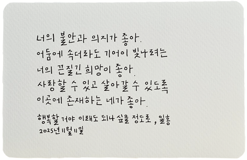 11월호 한 글 쓰기 참여작 사진이다. 일홍의 ‘행복할 거야 이래도 되나 싶을 정도로’를 필사한 글이다. “너의 불안과 의지가 좋아. 어둠에 속더라도 기어이 빛나려는 너의 끈질긴 희망이 좋아. 사랑할 수 있고, 살아갈 수 있도록 이곳에 존재하는 네가 좋아.”