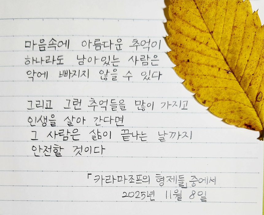 11월호 한 글 쓰기 참여작 사진이다. 표도르 도스토옙스키의 ‘카라마조프 가의 형제들’을 필사한 글이다. “마음 속에 아름다운 추억이 하나라도 남아있는 사람은 악에 빠지지 않을 수 있다. 그리고 그런 추억들을 많이 가지고 인생을 살아 간다면 그 사람은 삶이 끝나는 날까지 안전할 것이다.”