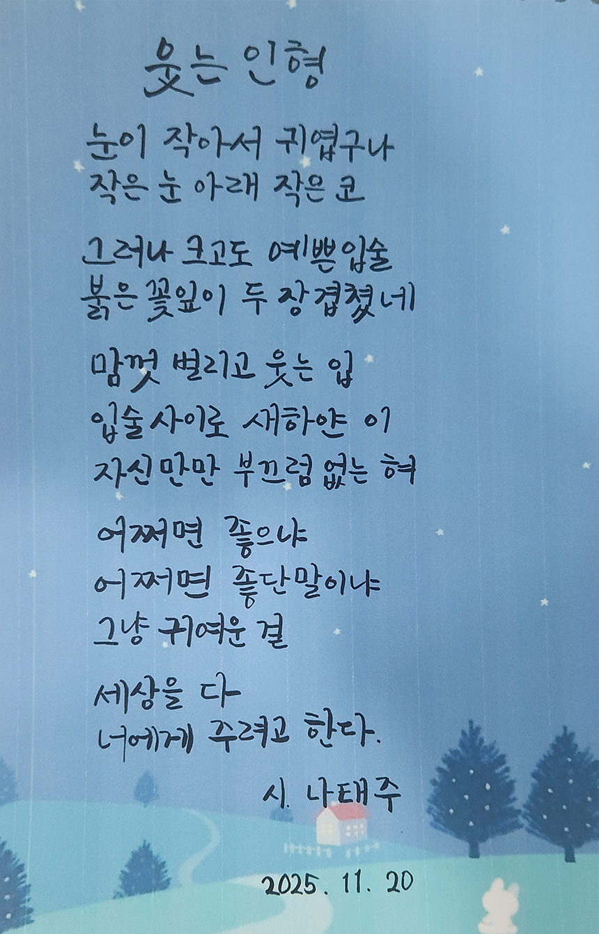 11월호 한 글 쓰기 참여작 사진이다. 나태주의 ‘웃는 인형’을 필사한 글이다. 눈이 작아서 귀엽구나 / 작은 눈 아래 작은 코 / 그러나 크고도 예쁜 입술 / 붉은 꽃잎이 두 장 겹쳤네 / 맘껏 벌리고 웃는 입 / 입술 사이로 새하얀 이 / 자신만만 부끄럼 없는 혀 / 어쩌면 좋으냐 / 어쩌면 좋단 말이냐 / 그냥 귀여운 걸 / 세상을 다 / 너에게 주려고 한다