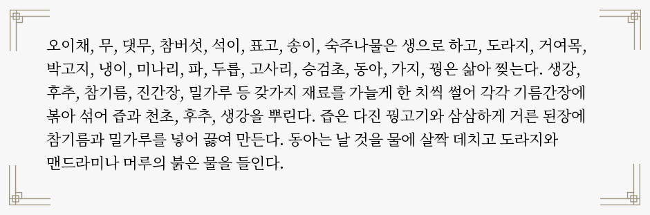 음식디미방의 ‘잡채’ 조리법이 적혀있다. “오이채, 무, 댓무, 참버섯, 석이, 표고, 송이, 숙주나물은 생으로 하고, 도라지, 거여목, 박고지, 냉이, 미나리, 파, 두릅, 고사리, 승검초, 동아, 가지, 꿩은 삶아 찢는다. 생강, 후추, 참기름, 진간장, 밀가루 등 갖가지 재료를 가늘게 한 치씩 썰어 각각 기름간장에 볶아 섞어 즙과 천초, 후추, 생강을 뿌린다. 즙은 다진 꿩고기와 삼삼하게 거른 된장에 참기름과 밀가루를 넣어 끓여 만든다. 동아는 날 것을 물에 살짝 데치고 도라지와 맨드라미나 머루의 붉은 물을 들인다.”