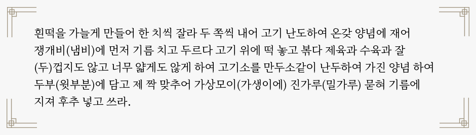 ‘음식방문’ 속 떡볶이 조리법이 적혀있다. “흰떡을 가늘게 만들어 한 치씩 잘라 두 쪽씩 내어 고기 난도하여 온갖 양념에 재어 쟁개비(냄비)에 먼저 기름 치고 두르다 고기 위에 떡 놓고 볶다 제육과 수육과 잘 (두)껍지도 않고 너무 얇게도 않게 하여 고기소를 만두소같이 난두하여 가진 양념 하여 두부(윗부분)에 담고 제 짝 맞추어 가상모이(가생이에) 진가루(밀가루) 묻혀 기름에 지져 후추 넣고 쓰라.”