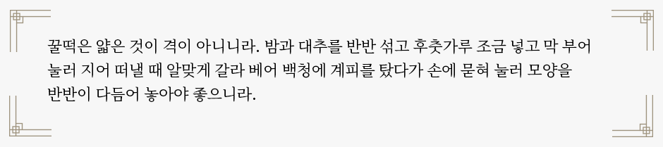 ‘소견법’의 꿀떡 조리법이 적혀있다. “꿀떡은 얇은 것이 격이 아니니라. 밤과 대추를 반반 섞고 후춧가루 조금 넣고 막 부어 눌러 지어 떠낼 때 알맞게 갈라 베어 백청에 계피를 탔다가 손에 묻혀 눌러 모양을 반반이 다듬어 놓아야 좋으니라.”