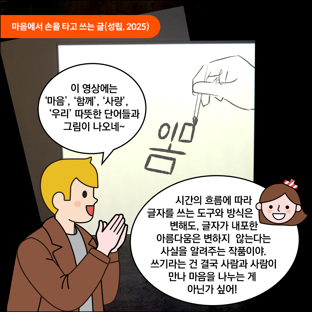 성립의 ‘마음에서 손을 타고 쓰는 글’ 작품 앞에 외국인 친구가 손을 모으고 서있다. 스크린에누군가의 손으로 ‘마음’이라는 글자를 쓰고 있는 애니메이션이 상영되고 있다. 외국인 친구는 “이 영상에는 ‘마음’, ‘함께’, ‘사랑’, ‘우리’ 따뜻한 단어들과 그림이 나오네~”라고 감탄 중이다. 친절한 한글씨는 “시간의 흐름에 따라 글자를 쓰는 도구와 방식은 변해도, 글자가 내포한 아름다움은 변하지 않는다는 사실을 알려주는 작품이야. 쓰기라는 건 결국 사람과 사람이 만나 마음을 나누는 게 아닌가 싶어!”라고 말하고 있다.