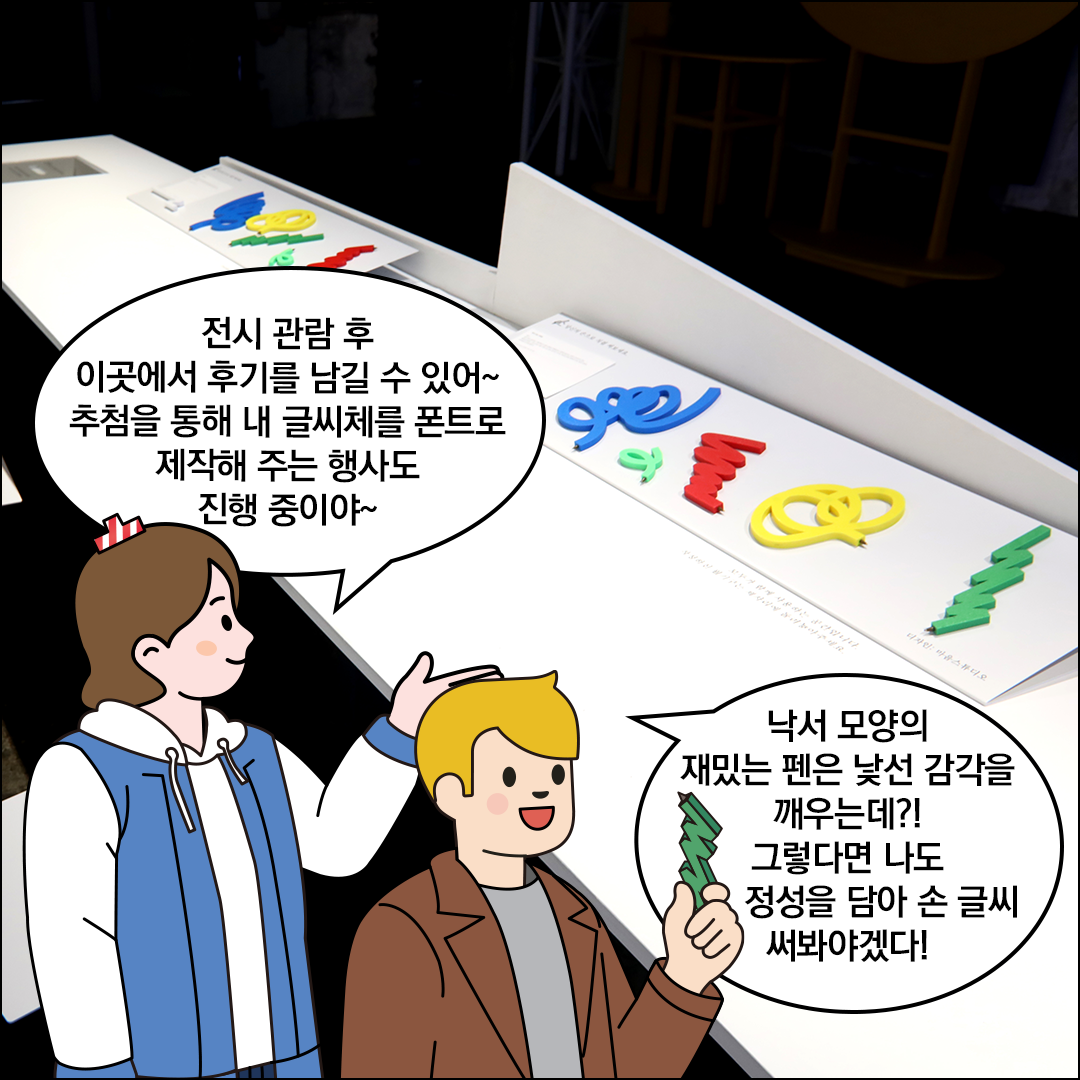 흰색 테이블 위에 재미있는 모양의 알록달록한 펜이 여러 개 놓여있다. 친절한 한글씨는 “전시 관람 후 이곳에서 후기를 남길 수 있어~ 추첨을 통해 내 글씨체를 폰트로 제작해 주는 행사도 진행 중이야~”라고 말하고 있다. 외국인 친구는 펜을 들고 “낙서 모양의 재밌는 펜은 낯선 감각을 깨우는데?! 그렇다면 나도 정성을 담아 손 글씨 써봐야겠다!”라고 말하고 있다.