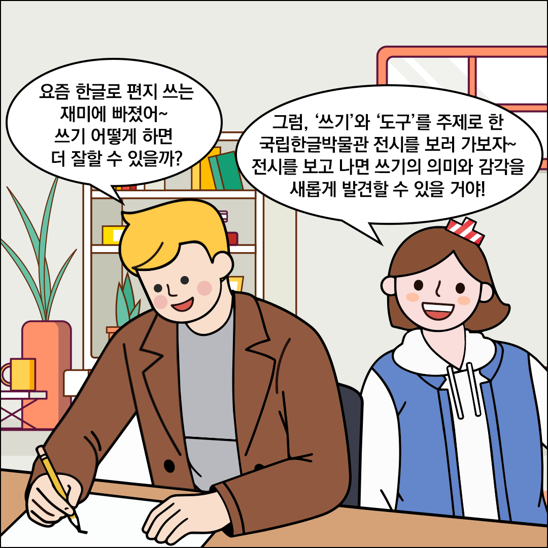 책상에 앉아 연필을 들고 무언가를 쓰고 있는 외국인 친구가 “요즘 한글로 편지 쓰는 재미에 빠졌어~ 쓰기 어떻게 하면 더 잘할 수 있을까?”라고 묻고 있다. 친절한 한글씨는 “그럼, ‘쓰기’와 ‘도구’를 주제로 한 국립한글박물관 전시를 보러 가보자~ 전시를 보고 나면 쓰기의 의미와 감각을 새롭게 발견할 수 있을 거야!”라고 답하고 있다.