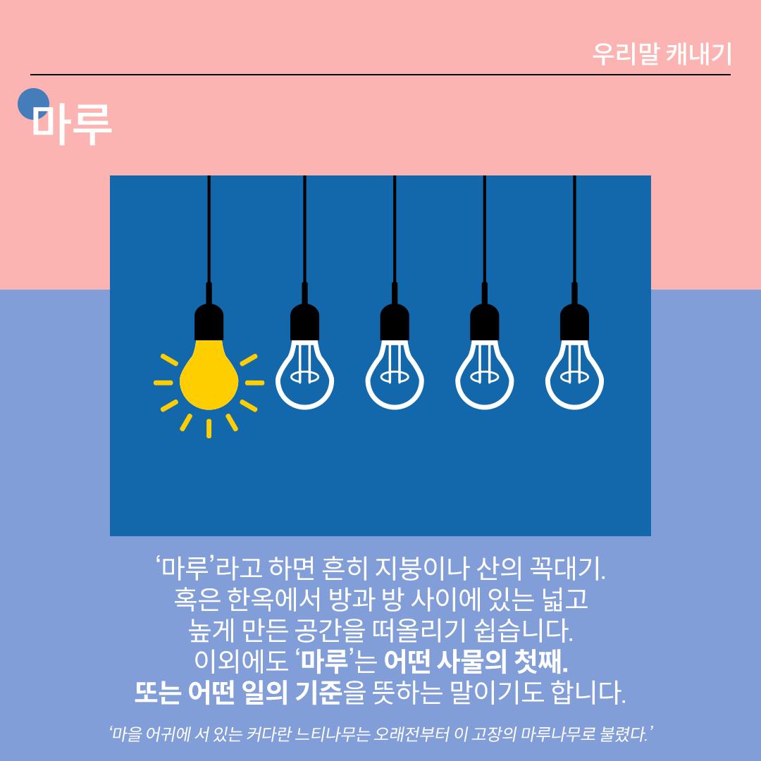 분홍색과 파란색이 나뉜 배경 위에 흰 글씨로 ‘마루’라고 쓰여 있다. 중앙 그림에는 다섯 개의 전구가 있고, 그중 첫 번째 전구에만 불이 들어와 있다. 하단 설명에는 다음과 같이 적혀있다. “‘마루’라고 하면 흔히 지붕이나 산의 꼭대기. 혹은 한옥에서 방과 방 사이에 있는 넓고 높게 만든 공간을 떠올리기 쉽습니다. 이외에도 ‘마루’는 어떤 사물의 첫째. 또는 어떤 일의 기준을 
뜻하는 말이기도 합니다.” 하단에 예시 문장 ‘마을 어귀에 서 있는 커다란 느티나무는 오래전부터 이 고장의 마루나무로 불렸다.’가 적혀있다.