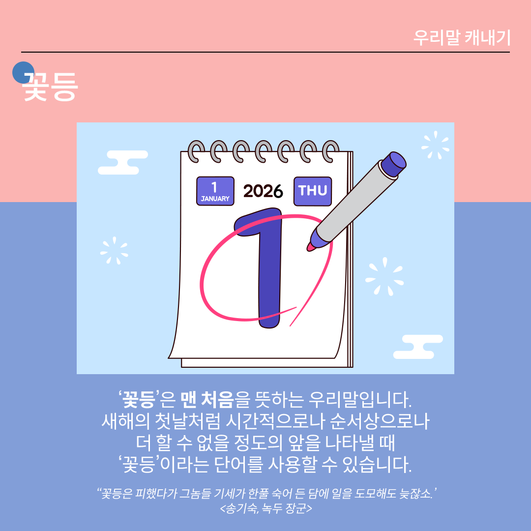 분홍색과 파란색이 나뉜 배경 위에 흰 글씨로 ‘꽃등’이라고 쓰여 있다. 중앙 그림에는 1월 1일이 적혀있는 달력이 있고, 숫자 ‘1’에 빨간색 펜으로 동그라미가 쳐져 있다. 하단 설명에는 다음과 같이 적혀있다. “‘꽃등’은 맨 처음을 뜻하는 우리말입니다. 새해의 첫날처럼 시간적으로나 순서상으로나 더 할 수 없을 정도의 앞을 나타낼 때 ‘꽃등’이라는 단어를 사용할 수 있습니다.” 하단에 예시 문장 ‘꽃등은 피했다가 그놈들 기세가 한풀 숙어 든 담에 일을 도모해도 늦잖소.’ <송기숙, 녹두 장군>’가 적혀있다.