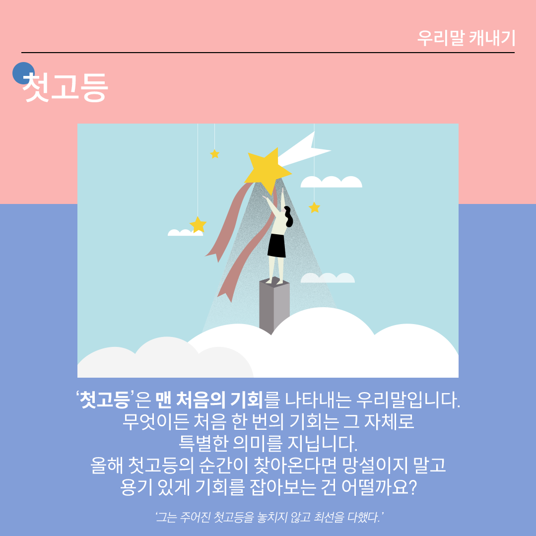 분홍색과 파란색이 나뉜 배경 위에 흰 글씨로 ‘첫고등’이라고 쓰여 있다. 중앙 그림에는 하늘에 떠 있는 큰 별을 향해 손을 뻗고 있는 여자가 그려져 있다. 하단 설명에는 다음과 같이 적혀있다. “‘첫고등’은 맨 처음의 기회를 나타내는 우리말입니다. 무엇이든 처음 한 번의 기회는 그 자체로 특별한 의미를 지닙니다. 올해 첫고등의 순간이 찾아온다면 망설이지 말고
용기 있게 기회를 잡아보는 건 어떨까요?” 하단에 예시 문장 ‘그는 주어진 첫고등을 놓치지 않고 최선을 다했다.’가 적혀있다.