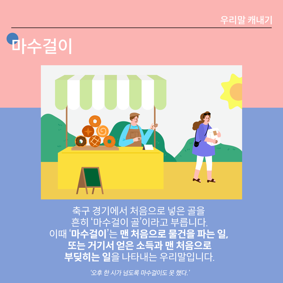 분홍색과 파란색이 나뉜 배경 위에 흰 글씨로 ‘마수걸이’라고 쓰여 있다. 중앙 그림에는 빵을 판매하는 사람과 그 빵을 구매한 고객이 그려져 있다. 하단 설명에는 다음과 같이 적혀있다. “축구 경기에서 처음으로 넣은 골을 흔히 ‘마수걸이 골’이라고 부릅니다. 이때 ‘마수걸이’는 맨 처음으로 물건을 파는 일, 또는 거기서 얻은 소득과 맨 처음으로 부딪히는 일을 나타내는 우리말입니다.” 하단에 예시 문장 ‘오후 한 시가 넘도록 마수걸이도 못 했다.’가 적혀있다.