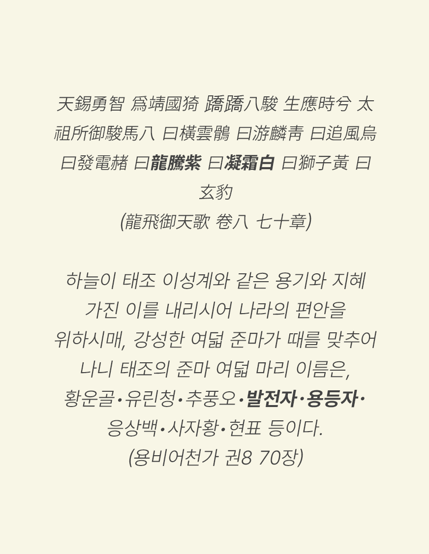 ‘하늘이 태조 이성계와 같은 용기와 지혜 가진 이를 내리시어 나라의 편안을 위하시매, 강성한 여덟 준마가 때를 맞추어 나니 태조의 준마 여덟 마리 이름은, 황운골•유린청•추풍오•발전자•용등자•응상백•사자황•현표 등이다.(용비어천가 권8 70장)’이 적혀있다. 