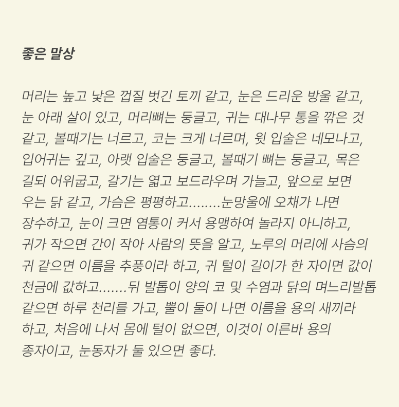 ‘좋은 말상 : 머리는 높고 낯은 껍질 벗긴 토끼 같고, 눈은 드리운 방울 같고, 눈 아래 살이 있고, 머리뼈는 둥글고, 귀는 대나무 통을 깎은 것 같고, 볼때기는 너르고, 코는 크게 너르며, 윗 입술은 네모나고, 입어귀는 깊고, 아랫 입술은 둥글고, 볼때기 뼈는 둥글고, 목은 길되 어위굽고, 갈기는 엷고 보드라우며 가늘고, 앞으로 보면 우는 닭 같고, 가슴은 평평하고........눈망울에 오채가 나면 장수하고, 눈이 크면 염통이 커서 용맹하여 놀라지 아니하고, 귀가 작으면 간이 작아 사람의 뜻을 알고, 노루의 머리에 사슴의 귀 같으면 이름을 추풍이라 하고, 귀 털이 길이가 한 자이면 값이 천금에 값하고.......뒤 발톱이 양의 코 및 수염과 닭의 며느리발톱 같으면 하루 천리를 가고, 뿔이 둘이 나면 이름을 용의 새끼라 하고, 처음에 나서 몸에 털이 없으면, 이것이 이른바 용의 종자이고, 눈동자가 둘 있으면 좋다.’가 적혀있다.
