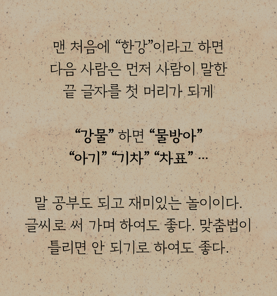 『어린이 놀이』에 수록된 ‘말 끗 잇기’ 놀이 방법이 적혀있다. 맨 처음에 “한강”이라고 하면 다음 사람은 먼저 사람이 말한 끝 글자를 첫 머리가 되게 “강물” 하면 “물방아” “아기” “기차” “차표” …말 공부도 되고 재미있는 놀이이다. 글씨로 써 가며 하여도 좋다. 맞춤법이 틀리면 안 되기로 하여도 좋다.