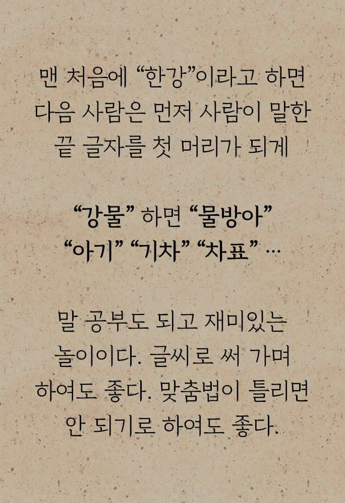 『어린이 놀이』에 수록된 ‘말 끗 잇기’ 놀이 방법이 적혀있다. 맨 처음에 “한강”이라고 하면 다음 사람은 먼저 사람이 말한 끝 글자를 첫 머리가 되게 “강물” 하면 “물방아” “아기” “기차” “차표” …말 공부도 되고 재미있는 놀이이다. 글씨로 써 가며 하여도 좋다. 맞춤법이 틀리면 안 되기로 하여도 좋다.