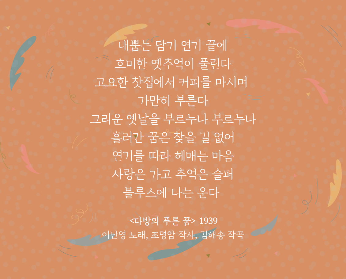 주황색 배경 위에 ‘다방의 푸른 꿈’ 가사 일부가 적혀있다. 내뿜는 담기 연기 끝에 / 희미한 옛 추억이 보인다. / 고요한 찻집에서 커피를 마시며 / 가만히 부른다 / 그리운 옛날을 부르누나 부르누나 / 흘러간 꿈은 찾을 길 없어 / 연기를 따라 헤매는 마음 / 사랑은 가고 추억은 슬퍼 / 블루스에 나는 운다 / <다방의 푸른 꿈> 1939 이난영 노래, 조명암 작사, 김해송 작곡