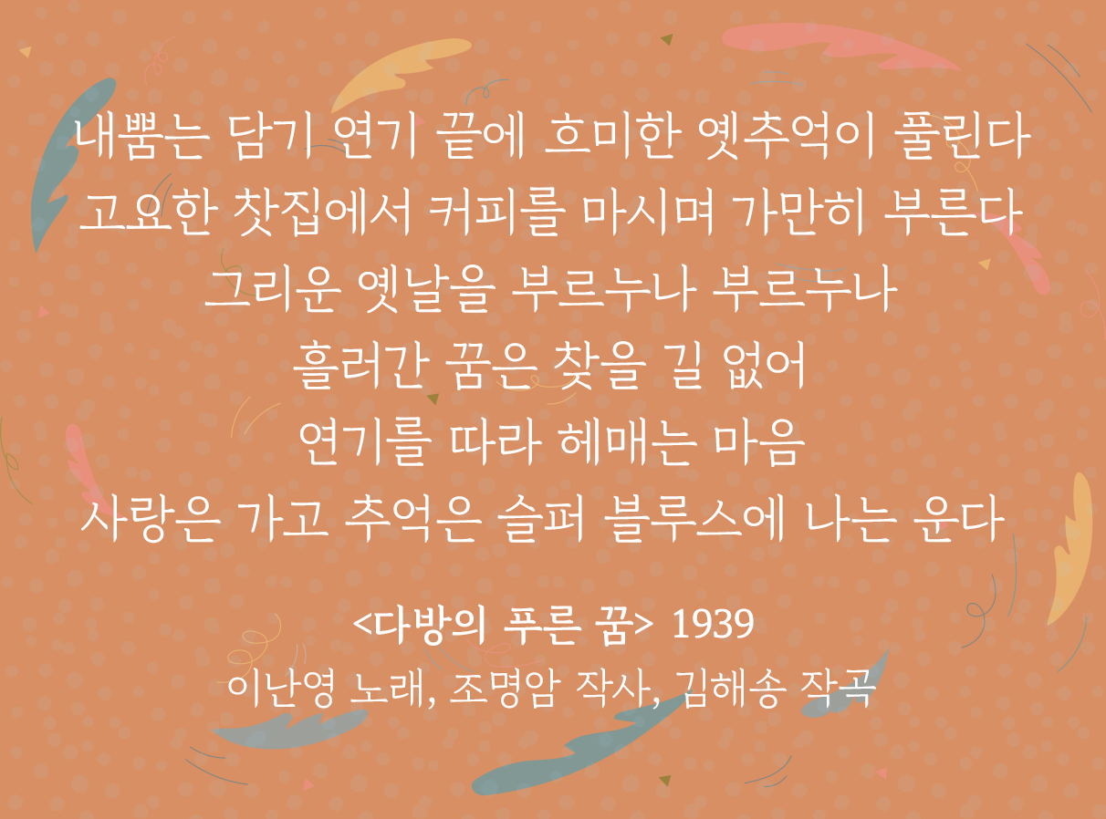 주황색 배경 위에 ‘다방의 푸른 꿈’ 가사 일부가 적혀있다. 내뿜는 담기 연기 끝에 / 희미한 옛 추억이 보인다. / 고요한 찻집에서 커피를 마시며 / 가만히 부른다 / 그리운 옛날을 부르누나 부르누나 / 흘러간 꿈은 찾을 길 없어 / 연기를 따라 헤매는 마음 / 사랑은 가고 추억은 슬퍼 / 블루스에 나는 운다 / <다방의 푸른 꿈> 1939 이난영 노래, 조명암 작사, 김해송 작곡