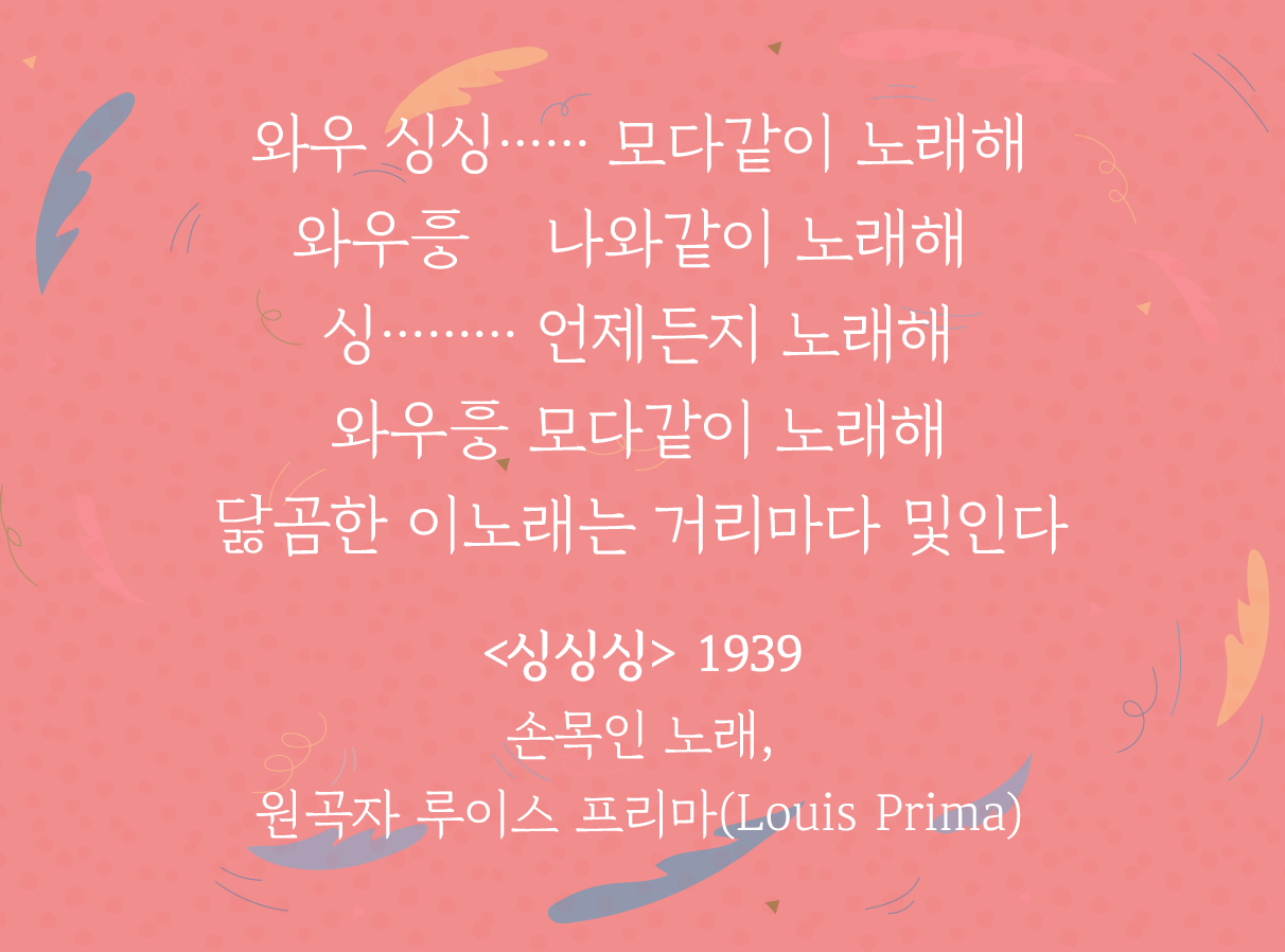 분홍색 배경 위에 ‘싱싱싱’ 가사 일부가 적혀있다. 와우 싱싱 모다 같이 노래해 / 와우 나와 같이 노래해 / 싱 언제든지 노래해 / 와우흥 모다 같이 노래해 / 닳곰한 이 노래는 거리마다 및인다 / <싱싱싱> 1939 손목인 노래, 원곡자 루이스 프리마(Louis Prima)