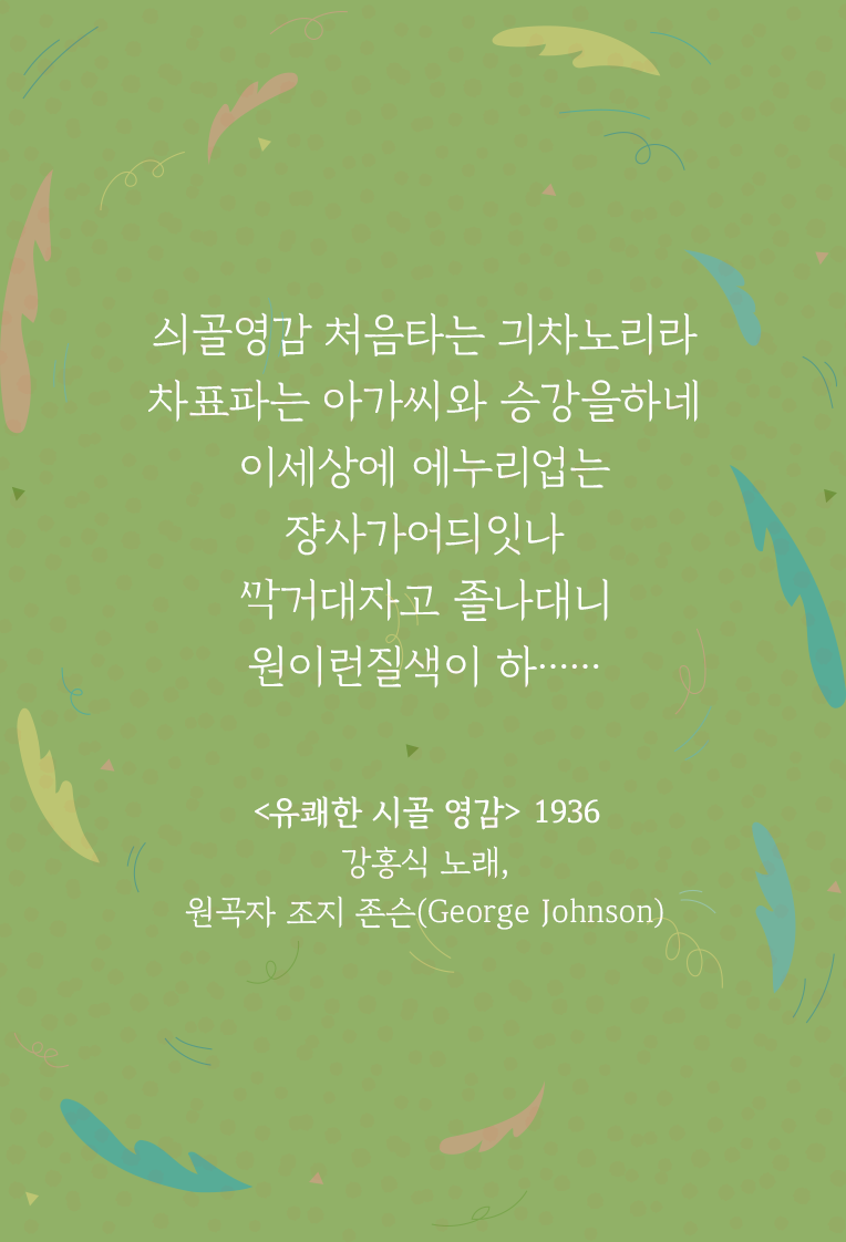 연두색 배경 위에 ‘유쾌한 시골 영감’ 가사 일부가 적혀있다. 싀골영감 처음타는 긔차노리라 /차표파는 아가씨와 승강을하네 / 이세상에 에누리업는 쟝사가어듸잇나 / ᄭᅡᆨ거대자고 졸나대니 원이런질색이 하…… / <유쾌한 시골 영감> 1936 강홍식 노래, 원곡자 조지 존슨(George Johnson)