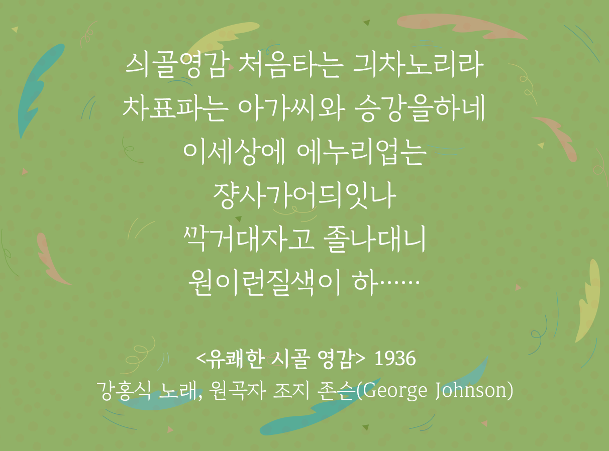 연두색 배경 위에 ‘유쾌한 시골 영감’ 가사 일부가 적혀있다. 싀골영감 처음타는 긔차노리라 /차표파는 아가씨와 승강을하네 / 이세상에 에누리업는 쟝사가어듸잇나 / ᄭᅡᆨ거대자고 졸나대니 원이런질색이 하…… / <유쾌한 시골 영감> 1936 강홍식 노래, 원곡자 조지 존슨(George Johnson)