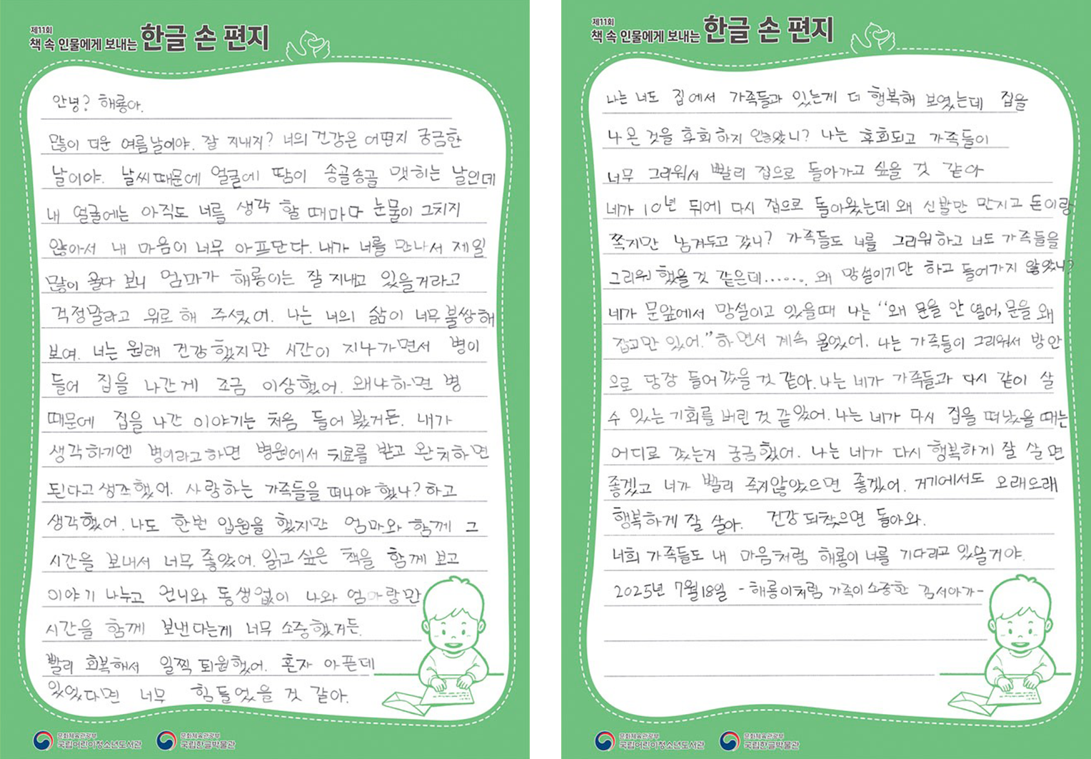 2025 ‘책 속 인물에게 보내는 한글 손 편지’ 국립어린이청소년도서관장상(버금상) 수상자 김서아 어린이의 편지. 안녕? 해룡아. 많이 더운 여름날이야. 잘 지내지? 너의 건강은 어떤지 궁금한 날이야. 날씨 때문에 얼굴에 땀이 송골송골 맺히는 날인데 내 얼굴에는 아직도 너를 생각 할 때마다 눈물이 그치지 않아서 내 마음이 너무 아프단다. 내가 너를 만나서 제일 많이 울다 보니 엄마가 해룡이는 잘 지내고 있을거라고 걱정말고 위로 해 주셨어. 나는 너의 삶이 너무 불쌍해 보여. 너는 원래 건강했지만 시간이 지나가면서 병이 들어 집을 나간 게 조금 이상했어. 왜냐하면 병 때문에 집을 나간 이야기는 처음 들어 봤거든. 내가 생각하기엔 병이라고 하면 병원에서 치료를 받고 완치하면 된다고 생각했어. 사랑하는 가족들을 떠나야 했나? 하고 생각했어. 나도 한번 입원을 했지만 엄마와 함께 그 시간을 보내서 너무 좋았어. 읽고싶은 책을 함께 보고 이야기 나누고 언니와 동생없이 나와 엄마랑만 시간을 함께 보낸다는게 너무 소중했거든. 빨리 회복해서 일찍 퇴원했어. 혼자 아픈데 있었다면 너무 힘들었을 것 같아. 나는 너도 집에서 가족들과 있는게 더 행복해 보였는데 집을 나온 것을 후회하지 않았니? 나는 후회되고 가족들이 너무 그리워서 빨리 집으로 돌아가고 싶을 것 같아. 네가 10년 뒤에 다시 집으로 돌아왔는데 왜 신발만 만지고 돈이랑 쪽지만 남겨두고 갔니? 가족들도 너를 그리워하고 너도 가족들을 그리워 했을 것 같은데……. 왜 망설이기만 하고 들어가지 않았니? 네가 문앞에서 망설이고 있을때 나는 “왜 문을 안 열어, 문을 왜 잡고만 있어.” 하면서 계속 울었어. 나는 가족들이 그리워서 방안으로 당장 들어갔을 거 같아. 나는 네가 가족들과 다시 같이 살 수 있는 기회를 버린 것 같았어. 나는 네가 다시 집을 떠났을 때는 어디로 갔는지 궁금했어. 나는 네가 다시 행복하게 잘 살면 좋겠고 네가 빨리 죽지않았으면 좋겠어. 거기에서도 오래오래 행복하게 잘 살아. 건강 되찾으면 돌아와. 너의 가족들도 내 마음처럼 해룡이 너를 기다리고 있을거야. 2025년 7월 18일, 해룡이처럼 가족이 소중한 김서아가.