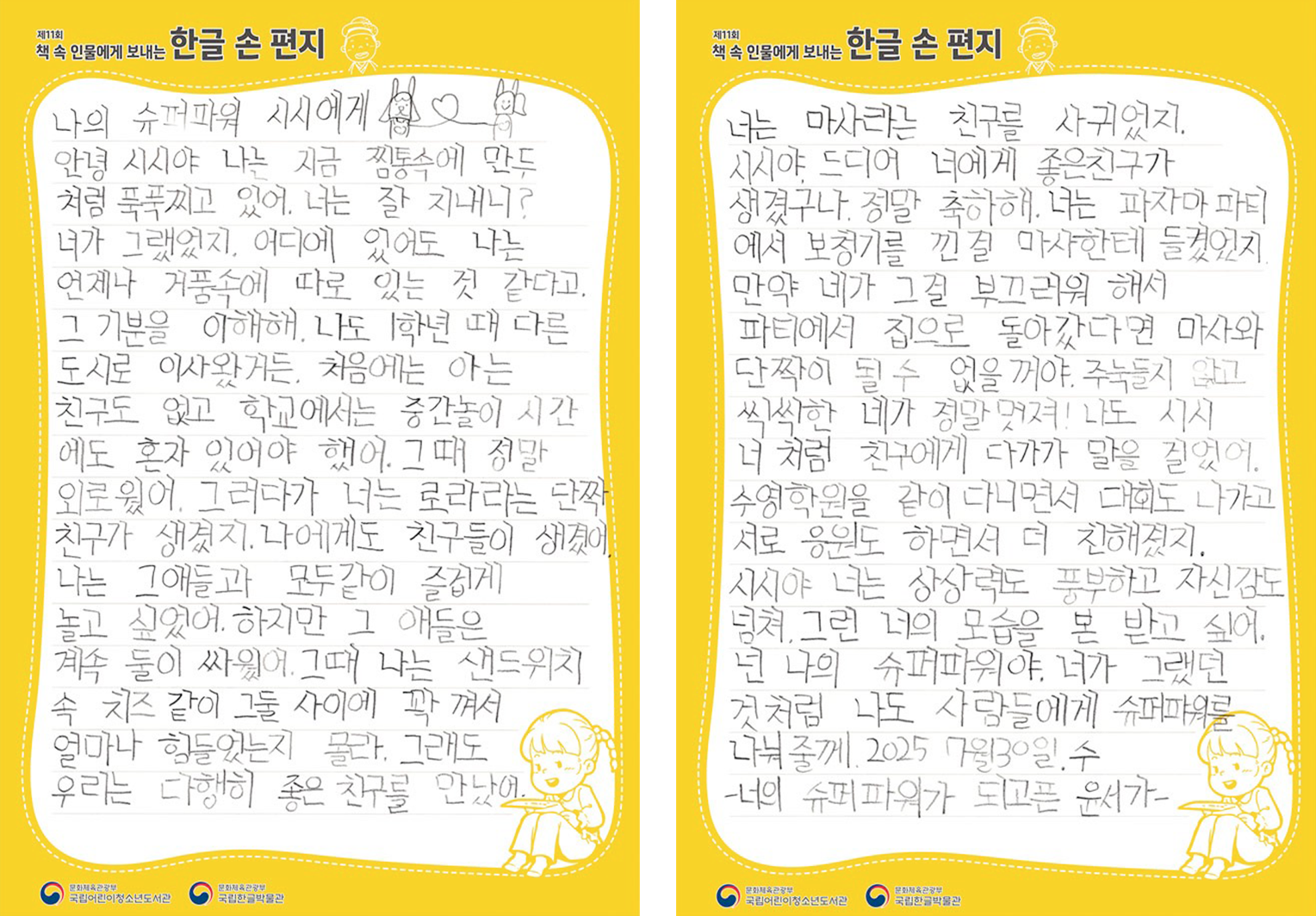 2025 ‘책 속 인물에게 보내는 한글 손 편지’ 국립어린이청소년도서관장상(버금상) 수상자 양윤서 어린이의 편지. 나는 마사라는 친구를 사귀었지, 시시야 드디어 너에게 좋은 친구가 생겼구나, 정말 축하해. 나는 파자마 파티에서 보청기를 낀 걸 마사한테 들켰었지. 만약 네가 그걸 부끄러워 해서 파티에서 집으로 돌아갔다면 마사와 단짝이 될 수 없을 거야. 주눅 들지 않고 씩씩한 네가 정말 멋져! 나도 시시 너처럼 친구에게 다가가 말을 걸었어. 수영학원을 같이 다니면서 대회도 나가고 서로 응원도 하면서 더 친해졌지. 시시야 너는 항상 밝고 풍부하고 자신감도 넘쳐 그런 너의 모습을 본받고 싶어. 넌 나의 슈퍼파워야. 네가 그랬던 것처럼 나도 사람들에게 슈퍼파워를 나눠줄게. 2025 7월 30일, 수, 너의 슈퍼파워가 되고픈 윤서가.